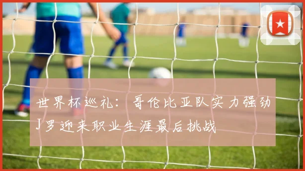 世界杯巡礼：哥伦比亚队实力强劲J罗迎来职业生涯最后挑战