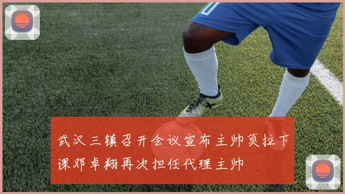 武汉三镇召开会议宣布主帅莫拉下课邓卓翔再次担任代理主帅