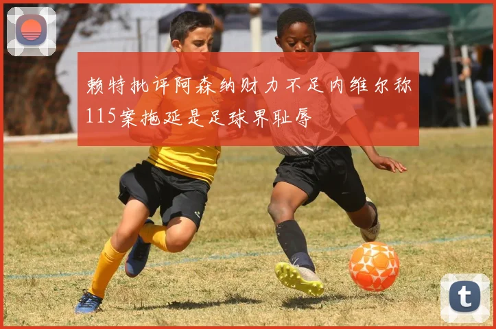 赖特批评阿森纳财力不足内维尔称115案拖延是足球界耻辱