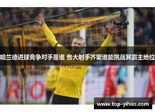 哈兰德进球竞争对手是谁 各大射手齐聚谁能挑战其霸主地位