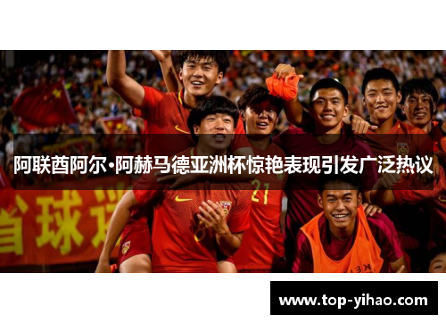 阿联酋阿尔·阿赫马德亚洲杯惊艳表现引发广泛热议