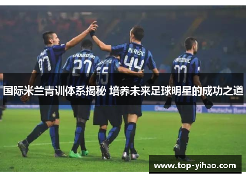 国际米兰青训体系揭秘 培养未来足球明星的成功之道