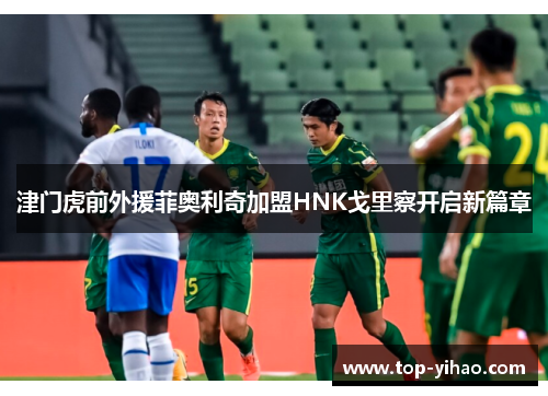 津门虎前外援菲奥利奇加盟HNK戈里察开启新篇章