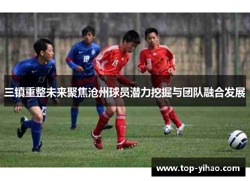 三镇重整未来聚焦沧州球员潜力挖掘与团队融合发展